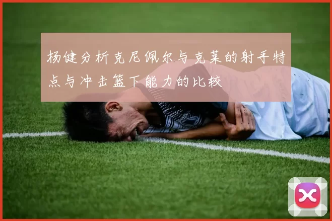 杨健分析克尼佩尔与克莱的射手特点与冲击篮下能力的比较