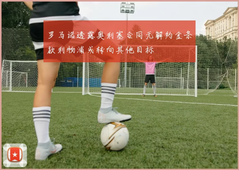 罗马诺透露奥利塞合同无解约金条款利物浦或转向其他目标
